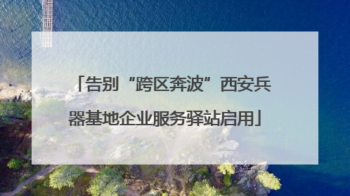 告别“跨区奔波”西安兵器基地企业服务驿站启用