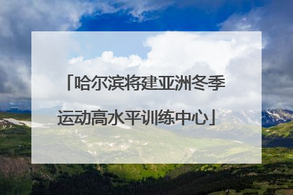 哈尔滨将建亚洲冬季运动高水平训练中心