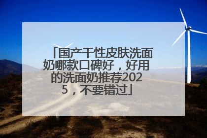 国产干性皮肤洗面奶哪款口碑好，好用的洗面奶推荐2025，不要错过