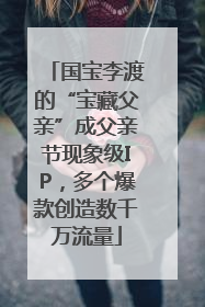 国宝李渡的“宝藏父亲”成父亲节现象级IP，多个爆款创造数千万流量