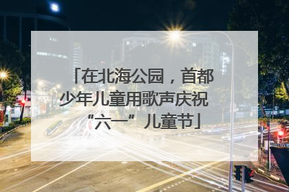 在北海公园，首都少年儿童用歌声庆祝“六一”儿童节
