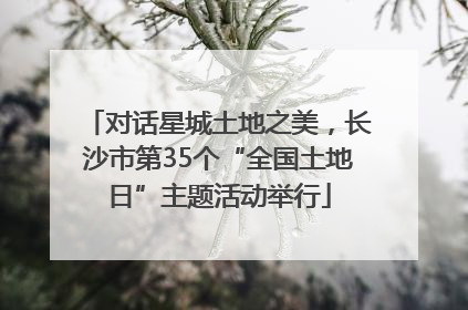 对话星城土地之美，长沙市第35个“全国土地日”主题活动举行