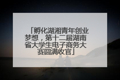 孵化湖湘青年创业梦想，第十二届湖南省大学生电子商务大赛圆满收官