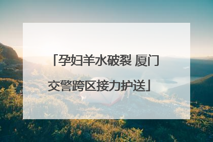 孕妇羊水破裂 厦门交警跨区接力护送