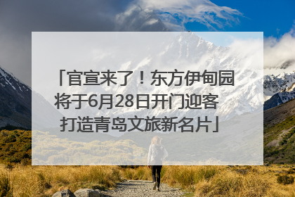 官宣来了！东方伊甸园将于6月28日开门迎客 打造青岛文旅新名片