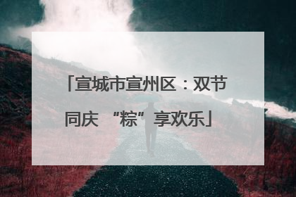 宣城市宣州区：双节同庆 “粽”享欢乐
