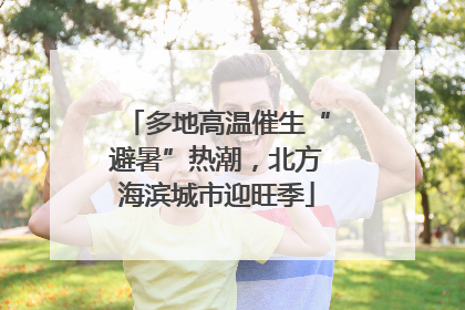 多地高温催生“避暑”热潮，北方海滨城市迎旺季