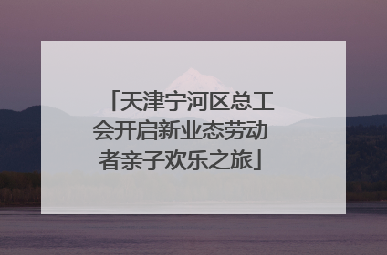 天津宁河区总工会开启新业态劳动者亲子欢乐之旅