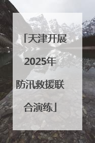 天津开展2025年防汛救援联合演练