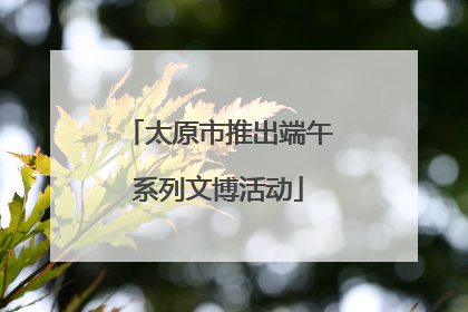 太原市推出端午系列文博活动