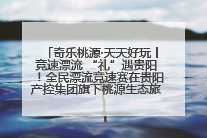 奇乐桃源·天天好玩丨竞速漂流 “礼”遇贵阳！全民漂流竞速赛在贵阳产控集团旗下桃源生态旅游度假区举行