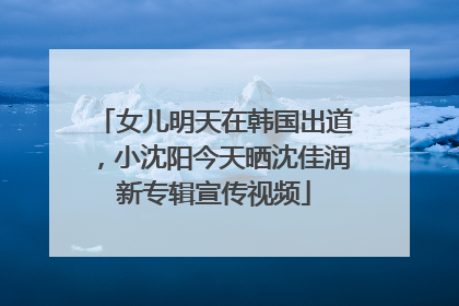 女儿明天在韩国出道，小沈阳今天晒沈佳润新专辑宣传视频