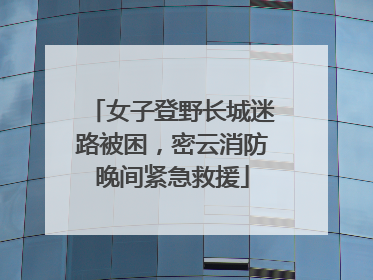 女子登野长城迷路被困，密云消防晚间紧急救援