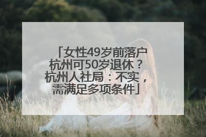 女性49岁前落户杭州可50岁退休？杭州人社局：不实，需满足多项条件