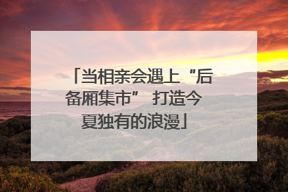 当相亲会遇上“后备厢集市” 打造今夏独有的浪漫