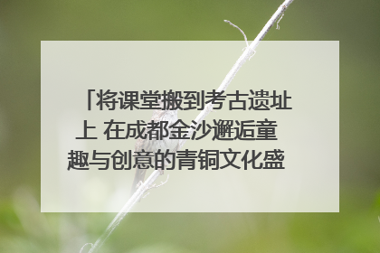 将课堂搬到考古遗址上 在成都金沙邂逅童趣与创意的青铜文化盛宴｜文化中国行