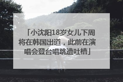 小沈阳18岁女儿下周将在韩国出道，此前在演唱会登台唱跳遭吐槽