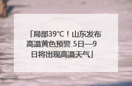 局部39℃！山东发布高温黄色预警 5日—9日将出现高温天气