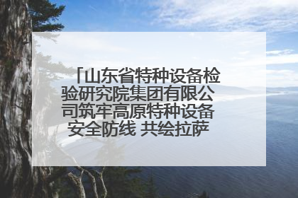 山东省特种设备检验研究院集团有限公司筑牢高原特种设备安全防线 共绘拉萨美好生活画卷