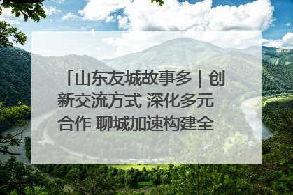 山东友城故事多｜创新交流方式 深化多元合作 聊城加速构建全球友城新格局