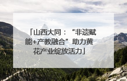 山西大同：“非遗赋能+产教融合”助力黄花产业绽放活力