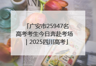 广安市25947名高考考生今日奔赴考场｜2025四川高考