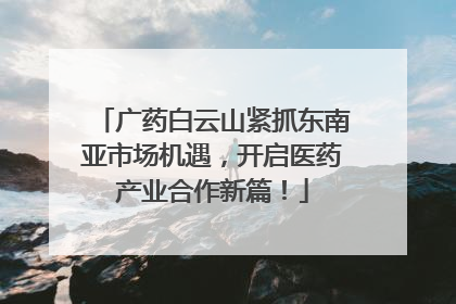 广药白云山紧抓东南亚市场机遇，开启医药产业合作新篇！