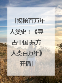 揭秘百万年人类史！《寻古中国·东方人类百万年》开播