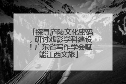 探寻庐陵文化密码，研讨戏影学科建设！广东省写作学会赋能江西文旅