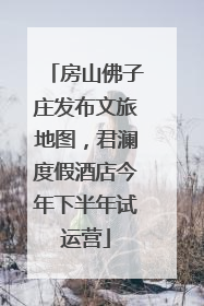 房山佛子庄发布文旅地图，君澜度假酒店今年下半年试运营