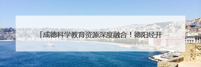成德科学教育资源深度融合！德阳经开区这场活动为同城化发展注入教育动能