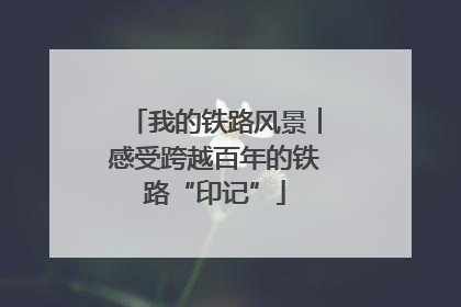 我的铁路风景︱感受跨越百年的铁路“印记”