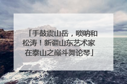 手鼓震山岳，唢呐和松涛！新疆山东艺术家在泰山之巅斗舞论琴