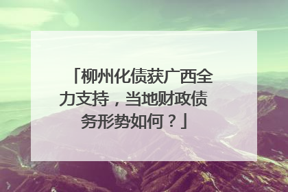 柳州化债获广西全力支持，当地财政债务形势如何？