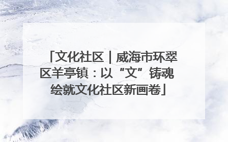 文化社区｜威海市环翠区羊亭镇：以“文”铸魂 绘就文化社区新画卷