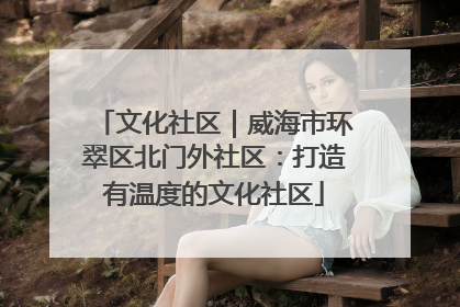 文化社区｜威海市环翠区北门外社区：打造有温度的文化社区