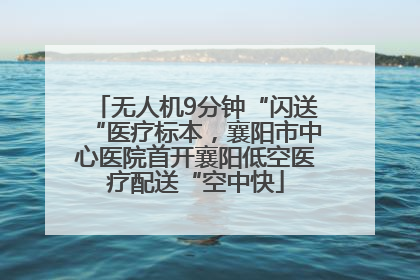 无人机9分钟“闪送“医疗标本，襄阳市中心医院首开襄阳低空医疗配送“空中快
