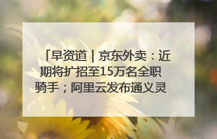 早资道｜京东外卖：近期将扩招至15万名全职骑手；阿里云发布通义灵码AI IDE