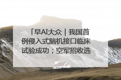早AI大众｜我国首例侵入式脑机接口临床试验成功；空军招收选拔女飞行学员