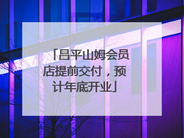 昌平山姆会员店提前交付，预计年底开业