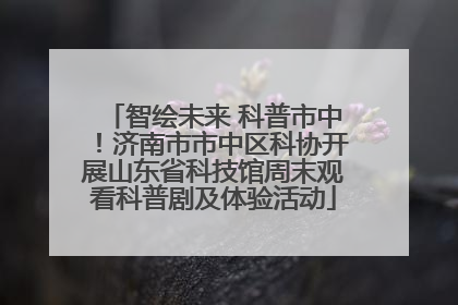 智绘未来 科普市中！济南市市中区科协开展山东省科技馆周末观看科普剧及体验活动