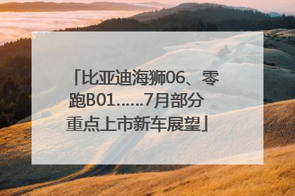 比亚迪海狮06、零跑B01……7月部分重点上市新车展望