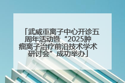 武威重离子中心开诊五周年活动暨“2025肿瘤离子治疗前沿技术学术研讨会”成功举办