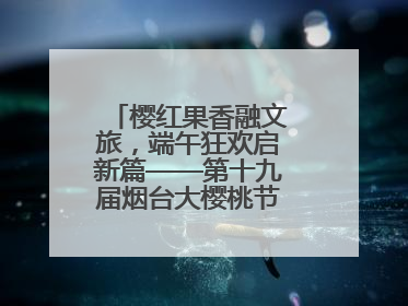 樱红果香融文旅，端午狂欢启新篇——第十九届烟台大樱桃节盛大开幕！