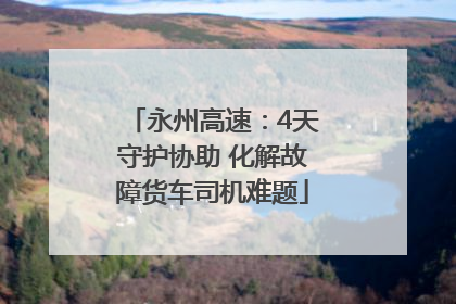 永州高速：4天守护协助 化解故障货车司机难题