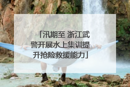 汛期至 浙江武警开展水上集训提升抢险救援能力