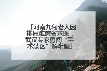 河南九旬老人因排尿难跨省求医，武汉专家勇闯“手术禁区”解难题