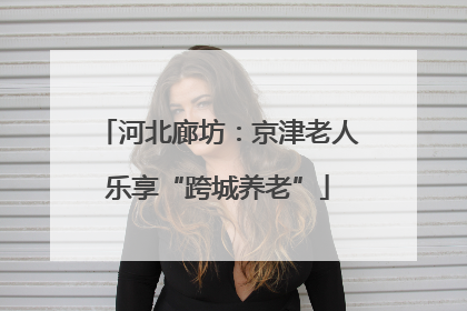 河北廊坊：京津老人乐享“跨城养老”