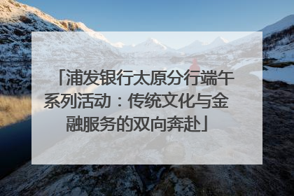 浦发银行太原分行端午系列活动：传统文化与金融服务的双向奔赴