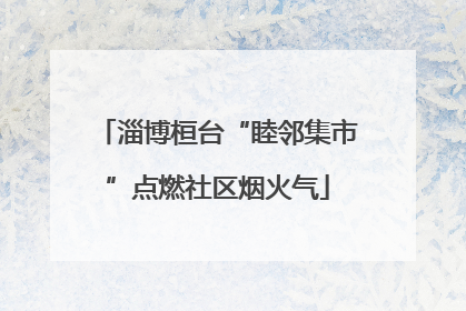 淄博桓台“睦邻集市”点燃社区烟火气